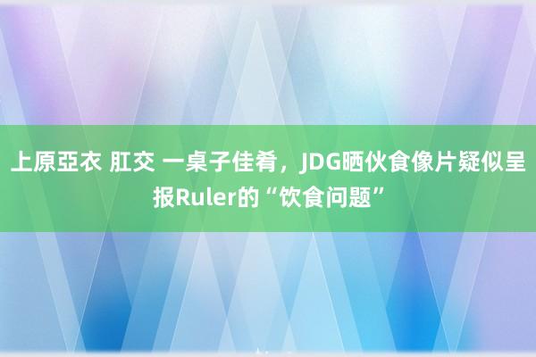 上原亞衣 肛交 一桌子佳肴，JDG晒伙食像片疑似呈报Ruler的“饮食问题”