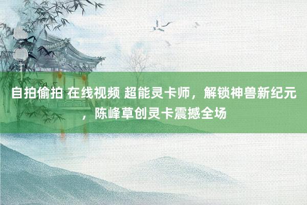 自拍偷拍 在线视频 超能灵卡师，解锁神兽新纪元，陈峰草创灵卡震撼全场