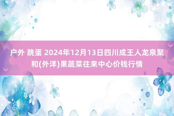 户外 跳蛋 2024年12月13日四川成王人龙泉聚和(外洋)果蔬菜往来中心价钱行情