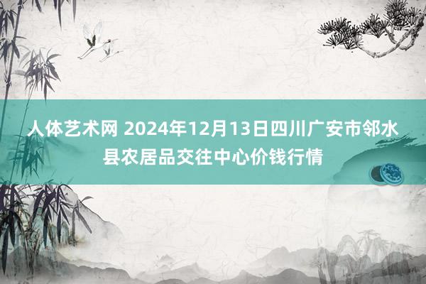 人体艺术网 2024年12月13日四川广安市邻水县农居品交往中心价钱行情