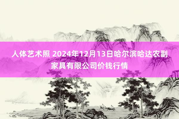 人体艺术照 2024年12月13日哈尔滨哈达农副家具有限公司价钱行情