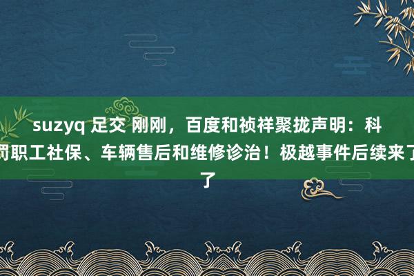 suzyq 足交 刚刚，百度和祯祥聚拢声明：科罚职工社保、车辆售后和维修诊治！极越事件后续来了