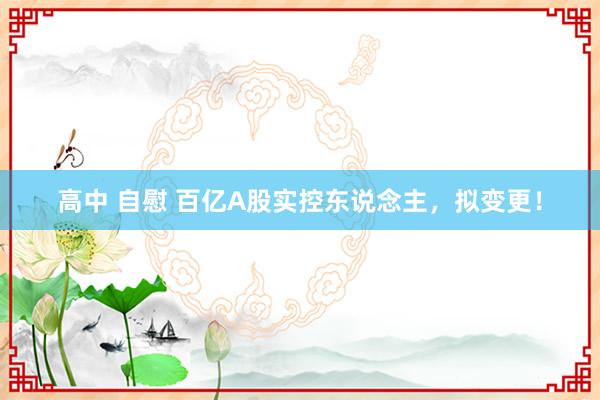 高中 自慰 百亿A股实控东说念主，拟变更！