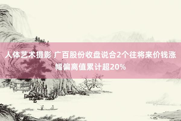 人体艺术摄影 广百股份收盘说合2个往将来价钱涨幅偏离值累计超20%