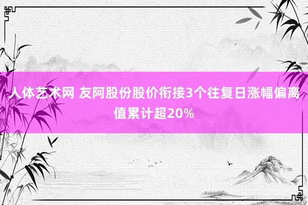 人体艺术网 友阿股份股价衔接3个往复日涨幅偏离值累计超20%