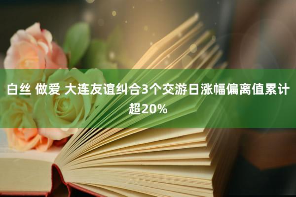 白丝 做爱 大连友谊纠合3个交游日涨幅偏离值累计超20%