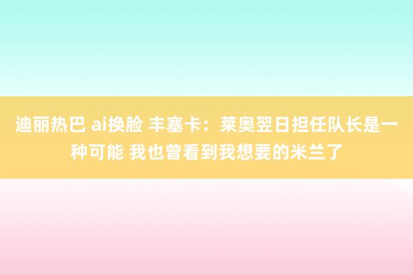 迪丽热巴 ai换脸 丰塞卡：莱奥翌日担任队长是一种可能 我也曾看到我想要的米兰了