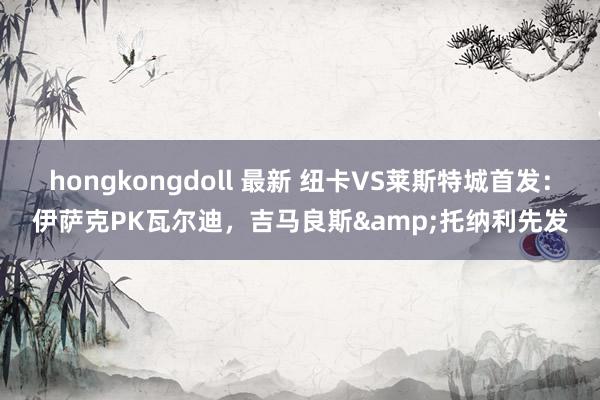 hongkongdoll 最新 纽卡VS莱斯特城首发：伊萨克PK瓦尔迪，吉马良斯&托纳利先发