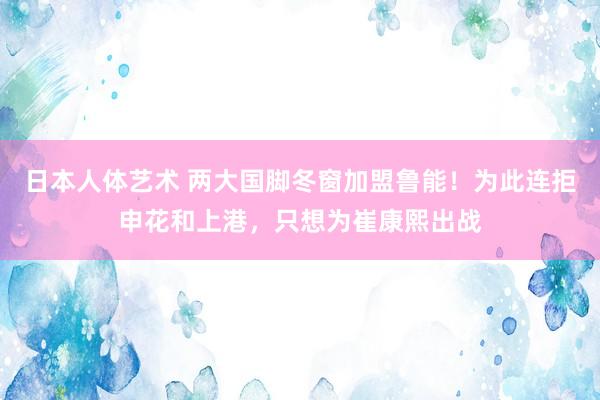 日本人体艺术 两大国脚冬窗加盟鲁能！为此连拒申花和上港，只想为崔康熙出战