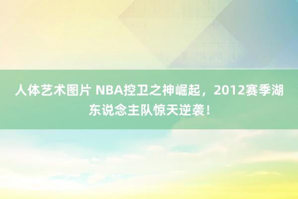 人体艺术图片 NBA控卫之神崛起，2012赛季湖东说念主队惊天逆袭！