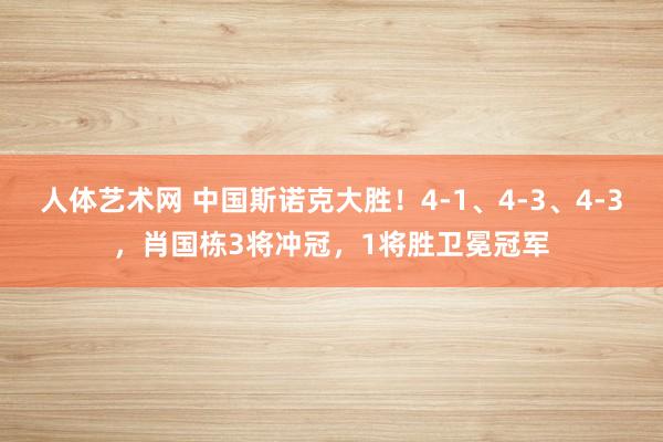 人体艺术网 中国斯诺克大胜！4-1、4-3、4-3，肖国栋3将冲冠，1将胜卫冕冠军