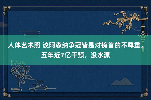 人体艺术照 谈阿森纳争冠皆是对榜首的不尊重，五年近7亿干预，汲水漂