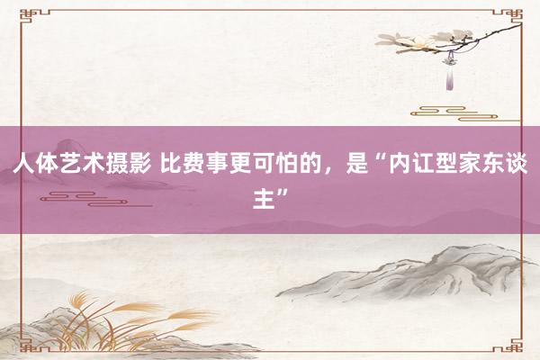 人体艺术摄影 比费事更可怕的，是“内讧型家东谈主”