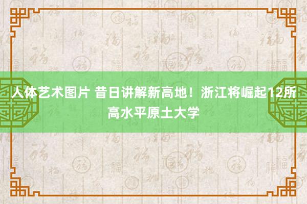 人体艺术图片 昔日讲解新高地！浙江将崛起12所高水平原土大学