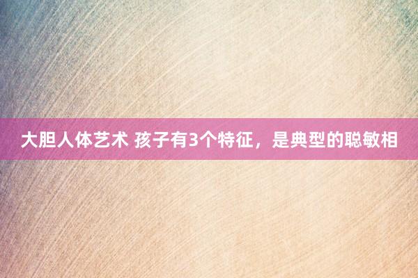 大胆人体艺术 孩子有3个特征，是典型的聪敏相