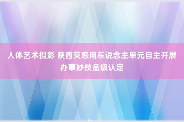 人体艺术摄影 陕西荧惑用东说念主单元自主开展办事妙技品级认定