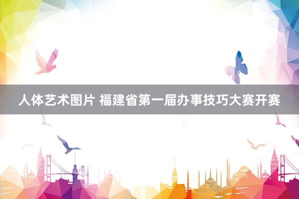 人体艺术图片 福建省第一届办事技巧大赛开赛