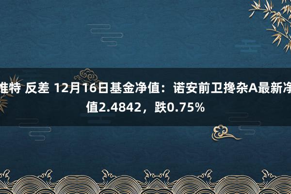 推特 反差 12月16日基金净值：诺安前卫搀杂A最新净值2.4842，跌0.75%