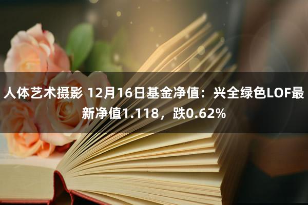 人体艺术摄影 12月16日基金净值：兴全绿色LOF最新净值1.118，跌0.62%