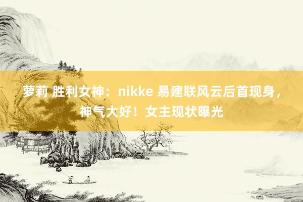 萝莉 胜利女神：nikke 易建联风云后首现身，神气大好！女主现状曝光