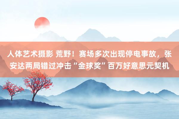 人体艺术摄影 荒野！赛场多次出现停电事故，张安达两局错过冲击“金球奖”百万好意思元契机