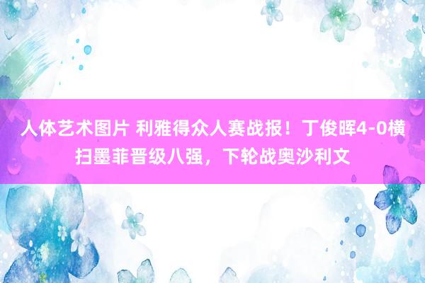 人体艺术图片 利雅得众人赛战报！丁俊晖4-0横扫墨菲晋级八强，下轮战奥沙利文