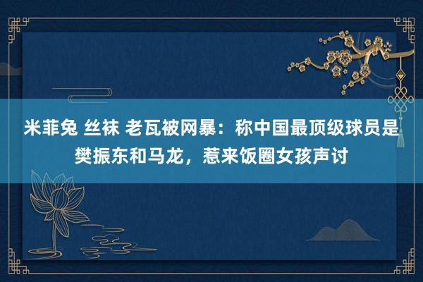 米菲兔 丝袜 老瓦被网暴：称中国最顶级球员是樊振东和马龙，惹来饭圈女孩声讨