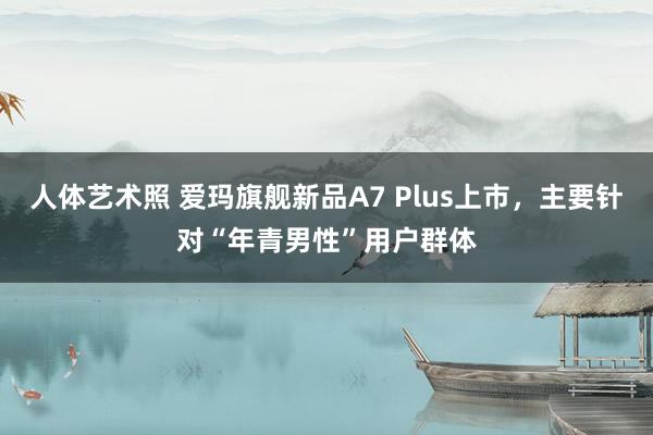 人体艺术照 爱玛旗舰新品A7 Plus上市，主要针对“年青男性”用户群体