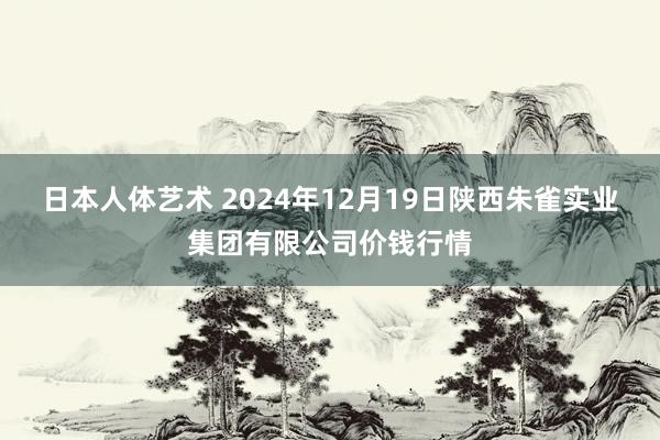 日本人体艺术 2024年12月19日陕西朱雀实业集团有限公司价钱行情