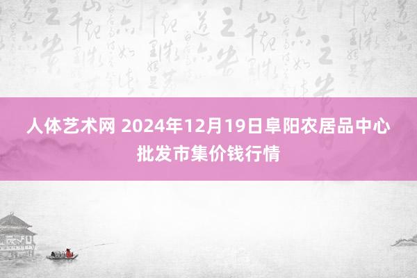人体艺术网 2024年12月19日阜阳农居品中心批发市集价钱行情