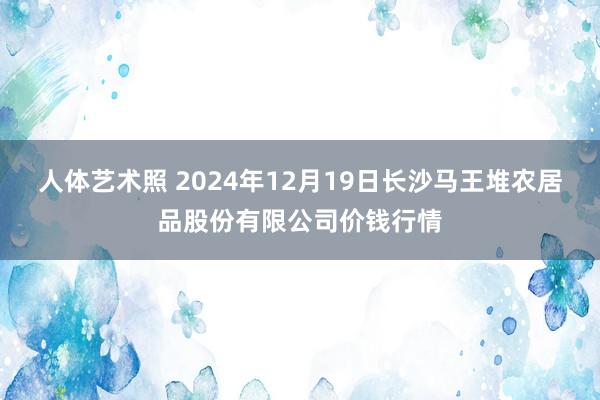 人体艺术照 2024年12月19日长沙马王堆农居品股份有限公司价钱行情