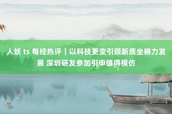 人妖 ts 每经热评｜以科技更变引颈新质坐褥力发展 深圳研发参加引申值得模仿
