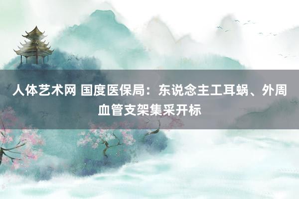 人体艺术网 国度医保局：东说念主工耳蜗、外周血管支架集采开标