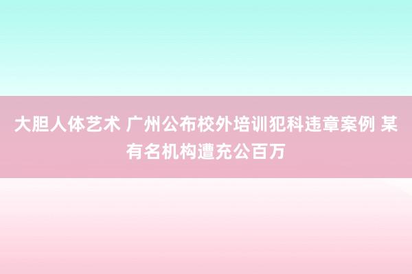 大胆人体艺术 广州公布校外培训犯科违章案例 某有名机构遭充公百万