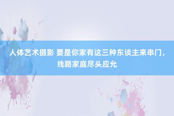 人体艺术摄影 要是你家有这三种东谈主来串门，线路家庭尽头应允