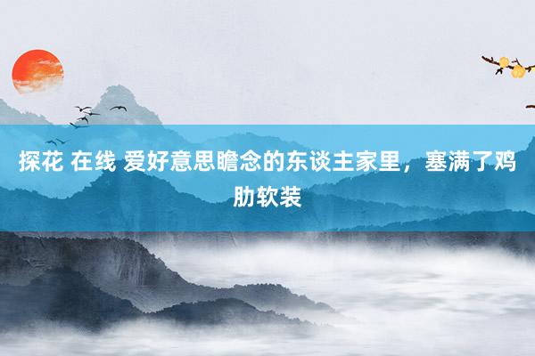 探花 在线 爱好意思瞻念的东谈主家里，塞满了鸡肋软装