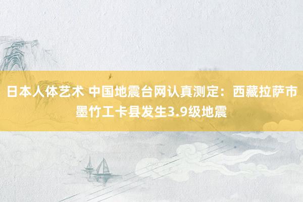 日本人体艺术 中国地震台网认真测定：西藏拉萨市墨竹工卡县发生3.9级地震