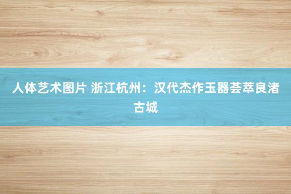 人体艺术图片 浙江杭州：汉代杰作玉器荟萃良渚古城
