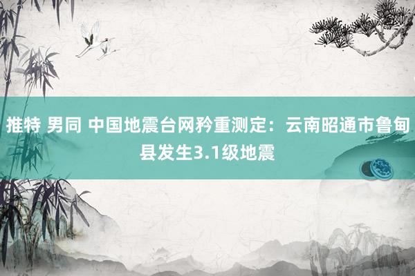 推特 男同 中国地震台网矜重测定：云南昭通市鲁甸县发生3.1级地震