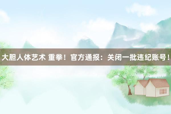 大胆人体艺术 重拳！官方通报：关闭一批违纪账号！