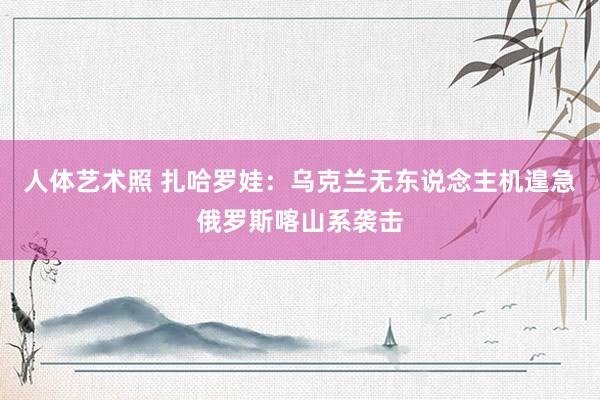 人体艺术照 扎哈罗娃：乌克兰无东说念主机遑急俄罗斯喀山系袭击