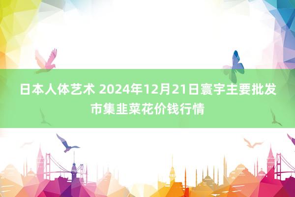 日本人体艺术 2024年12月21日寰宇主要批发市集韭菜花价钱行情