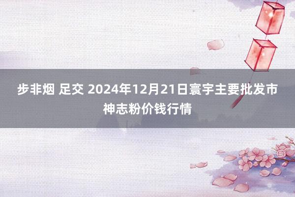 步非烟 足交 2024年12月21日寰宇主要批发市神志粉价钱行情