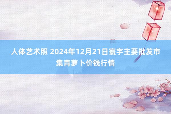 人体艺术照 2024年12月21日寰宇主要批发市集青萝卜价钱行情