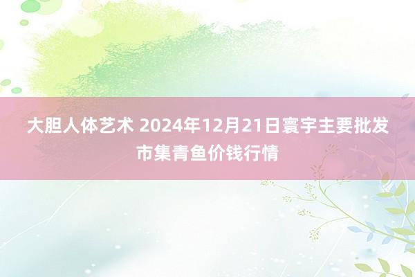 大胆人体艺术 2024年12月21日寰宇主要批发市集青鱼价钱行情