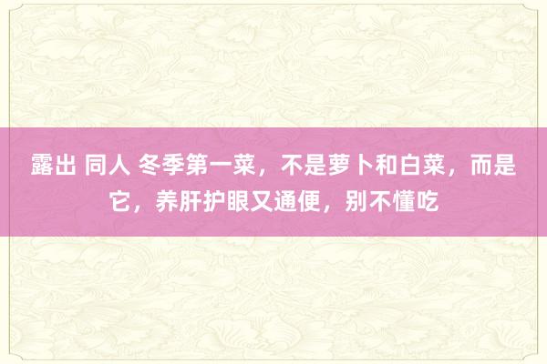 露出 同人 冬季第一菜，不是萝卜和白菜，而是它，养肝护眼又通便，别不懂吃