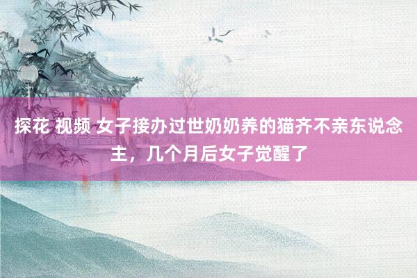 探花 视频 女子接办过世奶奶养的猫齐不亲东说念主，几个月后女子觉醒了