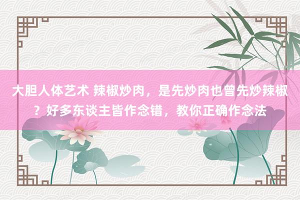 大胆人体艺术 辣椒炒肉，是先炒肉也曾先炒辣椒？好多东谈主皆作念错，教你正确作念法