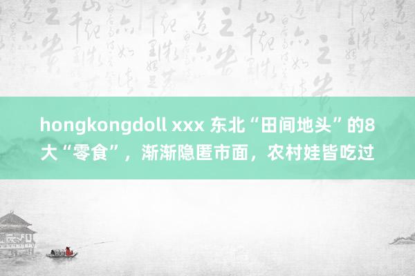 hongkongdoll xxx 东北“田间地头”的8大“零食”，渐渐隐匿市面，农村娃皆吃过