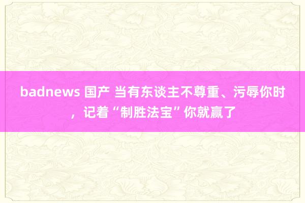 badnews 国产 当有东谈主不尊重、污辱你时，记着“制胜法宝”你就赢了